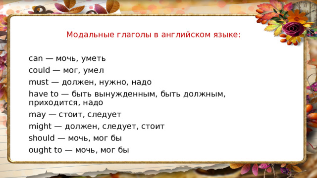 Модальные глаголы в английском языке: can — мочь, уметь could — мог, умел must — должен, нужно, надо have to — быть вынужденным, быть должным, приходится, надо may — стоит, следует might — должен, следует, стоит should — мочь, мог бы ought to — мочь, мог бы 