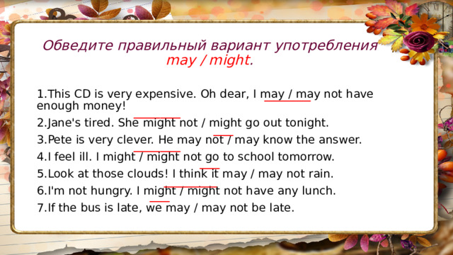 Обведите правильный вариант употребления may / might .   _______ 1.This CD is very expensive. Oh dear, I may / may not have enough money! 2.Jane's tired. She might not / might go out tonight. 3.Pete is very clever. He may not / may know the answer. 4.I feel ill. I might / might not go to school tomorrow. 5.Look at those clouds! I think it may / may not rain. 6.I'm not hungry. I might / might not have any lunch. 7.If the bus is late, we may / may not be late. _______ ___ _______ ___ ________ ___ 