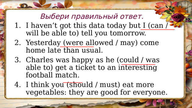 Выбери правильный ответ. I haven’t got this data today but I (can / will be able to) tell you tomorrow. Yesterday (were allowed / may) come home late than usual. Charles was happy as he (could / was able to) get a ticket to an interesting football match. I think you (should / must) eat more vegetables: they are good for everyone. ____________ ____________ ____________ _______ 