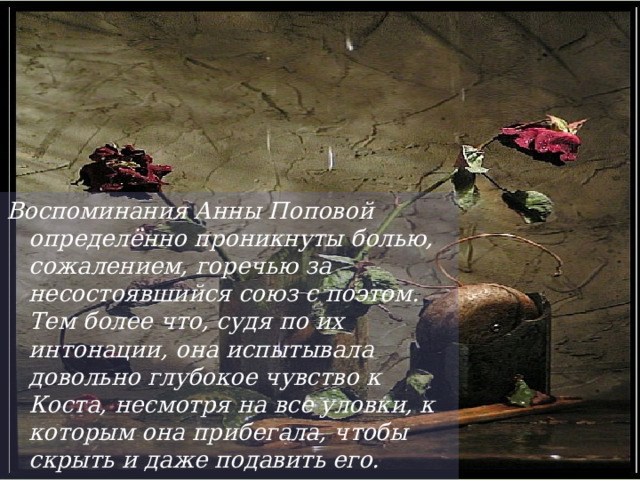 Воспоминания Анны Поповой определённо проникнуты болью, сожалением, горечью за несостоявшийся союз с поэтом. Тем более что, судя по их интонации, она испытывала довольно глубокое чувство к Коста, несмотря на все уловки, к которым она прибегала, чтобы скрыть и даже подавить его.  