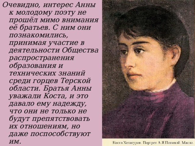 Очевидно, интерес Анны к молодому поэту не прошёл мимо внимания её братьев. С ним они познакомились, принимая участие в деятельности Общества распространения образования и технических знаний среди горцев Терской области. Братья Анны уважали Коста, и это давало ему надежду, что они не только не будут препятствовать их отношениям, но даже поспособствуют им. 