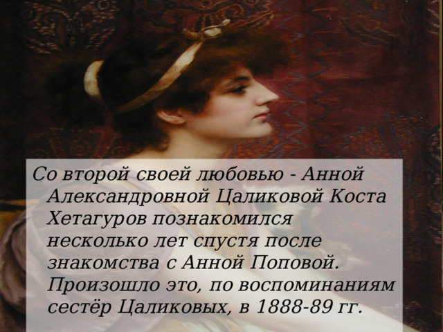 Со второй своей любовью - Анной Александровной Цаликовой Коста Хетагуров познакомился несколько лет спустя после знакомства с Анной Поповой. Произошло это, по воспоминаниям сестёр Цаликовых, в 1888-89 гг. 