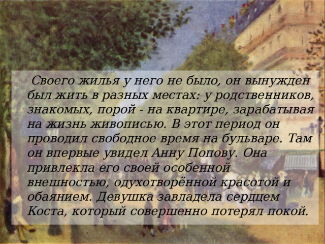  Своего жилья у него не было, он вынужден был жить в разных местах: у родственников, знакомых, порой - на квартире, зарабатывая на жизнь живописью. В этот период он проводил свободное время на бульваре. Там он впервые увидел Анну Попову. Она привлекла его своей особенной внешностью, одухотворённой красотой и обаянием. Девушка завладела сердцем Коста, который совершенно потерял покой.  