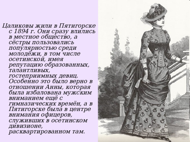    Цаликовы жили в Пятигорске с 1894 г. Они сразу влились в местное общество, а сёстры пользовались популярностью среди молодёжи, в том числе осетинской, имея репутацию образованных, талантливых, гостеприимных девиц. Особенно это было верно в отношении Анны, которая была избалована мужским вниманием ещё с гимназических времён, а в Пятигорске была в центре внимания офицеров, служивших в осетинском дивизионе, расквартированном там.  