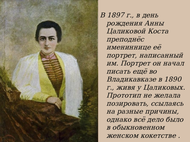  В 1897 г., в день рождения Анны Цаликовой Коста преподнёс имениннице её портрет, написанный им. Портрет он начал писать ещё во Владикавказе в 1890 г., живя у Цаликовых. Прототип не желала позировать, ссылаясь на разные причины, однако всё дело было в обыкновенном женском кокетстве . 