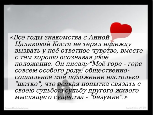 « Все годы знакомства с Анной Цаликовой Коста не терял надежду вызвать у неё ответное чувство, вместе с тем хорошо осознавая своё положение. Он писал: 