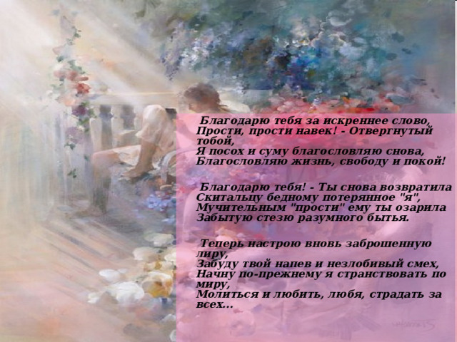  Благодарю тебя за искреннее слово,  Прости, прости навек! - Отвергнутый тобой,  Я посох и суму благословляю снова,  Благословляю жизнь, свободу и покой!   Благодарю тебя! - Ты снова возвратила  Скитальцу бедному потерянное 