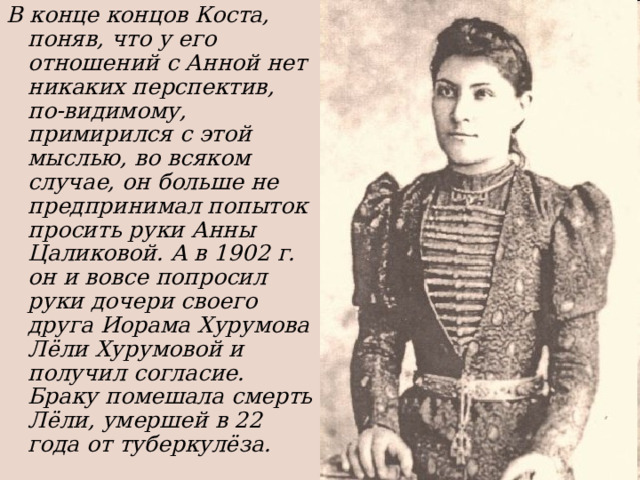 В конце концов Коста, поняв, что у его отношений с Анной нет никаких перспектив, по-видимому, примирился с этой мыслью, во всяком случае, он больше не предпринимал попыток просить руки Анны Цаликовой. А в 1902 г. он и вовсе попросил руки дочери своего друга Иорама Хурумова Лёли Хурумовой и получил согласие. Браку помешала смерть Лёли, умершей в 22 года от туберкулёза. 