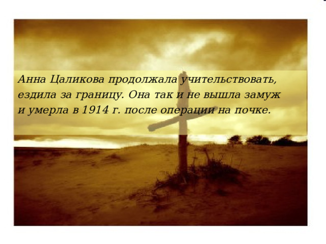 Анна Цаликова продолжала учительствовать, ездила за границу. Она так и не вышла замуж и умерла в 1914 г. после операции на почке.  