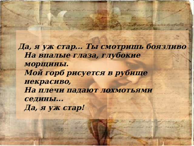  Да, я уж стар... Ты смотришь боязливо  На впалые глаза, глубокие морщины.  Мой горб рисуется в рубище некрасиво,  На плечи падают лохмотьями седины...  Да, я уж стар! 