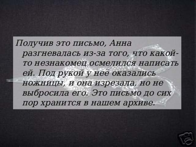 Получив это письмо, Анна разгневалась из-за того, что какой-то незнакомец осмелился написать ей. Под рукой у неё оказались ножницы, и она изрезала, но не выбросила его. Это письмо до сих пор хранится в нашем архиве. 