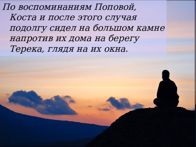 По воспоминаниям Поповой, Коста и после этого случая подолгу сидел на большом камне напротив их дома на берегу Терека, глядя на их окна. 
