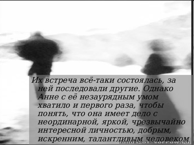 Их встреча всё-таки состоялась, за ней последовали другие. Однако Анне с её незаурядным умом хватило и первого раза, чтобы понять, что она имеет дело с неординарной, яркой, чрезвычайно интересной личностью, добрым, искренним, талантливым человеком 