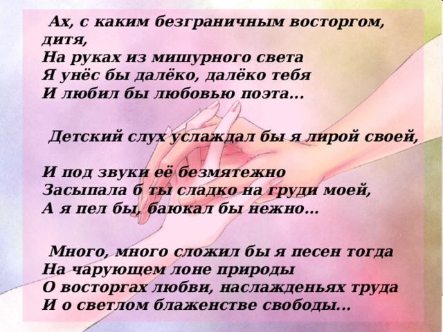  Ах, с каким безграничным восторгом, дитя,  На руках из мишурного света  Я унёс бы далёко, далёко тебя  И любил бы любовью поэта...   Детский слух услаждал бы я лирой своей,  И под звуки её безмятежно  Засыпала б ты сладко на груди моей,  А я пел бы, баюкал бы нежно...   Много, много сложил бы я песен тогда  На чарующем лоне природы  О восторгах любви, наслажденьях труда  И о светлом блаженстве свободы...  