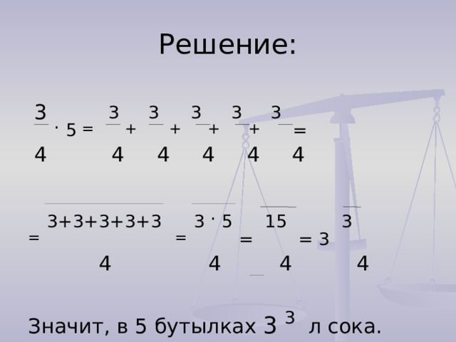 Решение:  3 .  5 = 3 + 3  + 3 + 3 +  3 =  4 4 4 4 4 4 =  3+3+3+3+3  =  3 . 5 = 15 = 3 3  4 4 4 4 Значит, в 5 бутылках 3  3 л сока.  4 