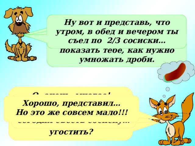 Ну вот и представь, что утром, в обед и вечером ты съел по 2/3 сосиски… Кот, а что ты любишь больше всего? Нет, просто я хотел на «съедобном» примере показать тебе, как нужно умножать дроби. О, очень многое! Сосиски, мороженое или просто молоко…А что, ты хочешь меня чем-нибудь угостить? Очень жаль. А мне так хотелось сегодня съесть сосиску… Хорошо, представил… Но это же совсем мало!!! 