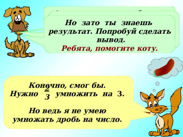 А всего за день это будет… Это не так уж мало. Ты нашел ответ с помощью сложения, а не смог бы ты применить умножение? Но зато ты знаешь результат. Попробуй сделать вывод. Ребята, помогите коту. Всего это будет   или целых две сосиски!!! Конечно, смог бы. Нужно умножить на 3 .  Но ведь я не умею умножать дробь на число. 2 3 2 2 6 3 3 3 2 3 Хорошо, представил… Но это же совсем мало!!! + + = 