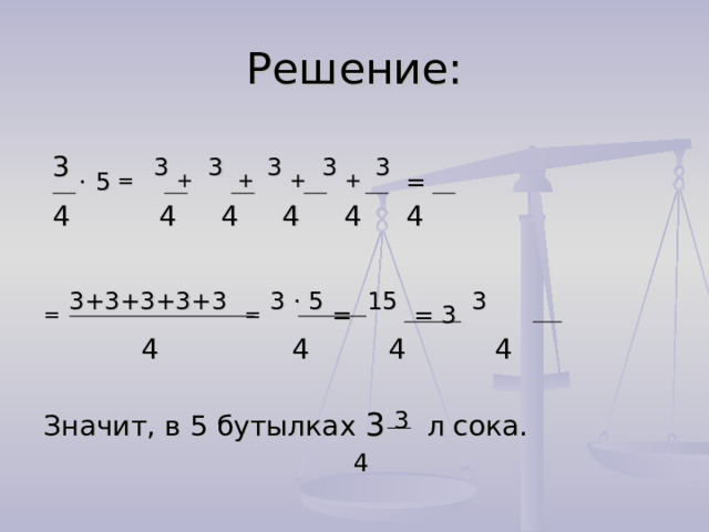 Решение:  3 .  5 = 3 + 3  + 3 + 3 +  3 =  4 4 4 4 4 4 =  3+3+3+3+3  =  3 . 5 = 15 = 3 3  4 4 4 4 Значит, в 5 бутылках 3  3 л сока.  4 
