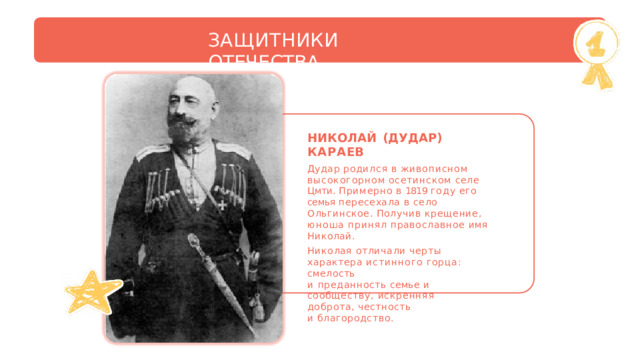 ЗАЩИТНИКИ  ОТЕЧЕСТВА НИКОЛАЙ  (ДУДАР)  КАРАЕВ Дудар  родился  в  живописном высокогорном  осетинском  селе  Цмти. Примерно  в  1819  году  его  семья пересехала  в  село  Ольгинское.  Получив крещение,  юноша  принял  православное имя  Николай. Николая  отличали  черты  характера истинного  горца: смелость и  преданность семье  и  сообществу, искренняя  доброта,  честность и  благородство. 