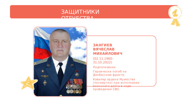 ЗАЩИТНИКИ  ОТЕЧЕСТВА ЗАНГИЕВ  ВЯЧЕСЛАВ МИХАЙЛОВИЧ (02.11.1960–31.10.2022) Подполковник. Героически  погиб  на Донбасском фронте. Кавалер  ордена  Мужества  (посмертно) при  исполнении  воинского  долга  в  ходе проведения  СВО. 