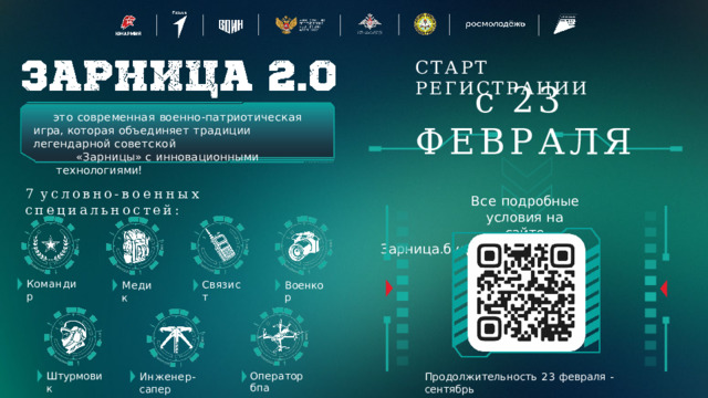 СТАРТ  РЕГИСТРАЦИИ с  23  ФЕВРАЛЯ Все  подробные условия  на  сайте Зарница.будьвдвижении.рф это  современная  военно-патриотическая  игра, которая  объединяет  традиции  легендарной  советской «Зарницы»  с  инновационными технологиями! 7  условно- военных  специальностей: Командир Связист Военкор Медик Оператор  бпа Штурмовик Продолжительность  23  февраля  -  сентябрь Инженер- сапер 