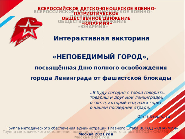 ВСЕРОССИЙСКОЕ ДЕТСКО-ЮНОШЕСКОЕ ВОЕННО-ПАТРИОТИЧЕСКОЕ  ОБЩЕСТВЕННОЕ ДВИЖЕНИЕ  «ЮНАРМИЯ»   Интерактивная викторина  «НЕПОБЕДИМЫЙ ГОРОД», посвящённая Дню полного освобождения города Ленинграда от фашистской блокады  ..Я буду сегодня с тобой говорить,  товарищ и друг мой ленинградец,  о свете, который над нами горит, о нашей последней отраде.  Ольга Берргольц Группа методического обеспечения администрации Главного штаба ВВПОД «ЮНАРМИЯ»  Москва 2021 год 
