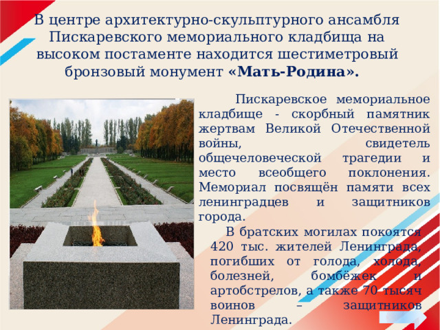 В центре архитектурно-скульптурного ансамбля Пискаревского мемориального кладбища на высоком постаменте находится шестиметровый бронзовый монумент «Мать-Родина».    Пискаревское мемориальное кладбище - скорбный памятник жертвам Великой Отечественной войны, свидетель общечеловеческой трагедии и место всеобщего поклонения. Мемориал посвящён памяти всех ленинградцев и защитников города.  В братских могилах покоятся 420 тыс. жителей Ленинграда, погибших от голода, холода, болезней, бомбёжек и артобстрелов, а также 70 тысяч воинов – защитников Ленинграда. 