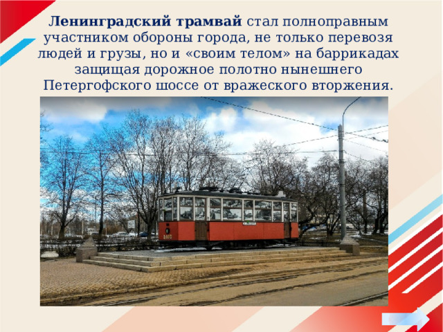 Ленинградский трамвай стал полноправным участником обороны города, не только перевозя людей и грузы, но и «своим телом» на баррикадах защищая дорожное полотно нынешнего Петергофского шоссе от вражеского вторжения.   