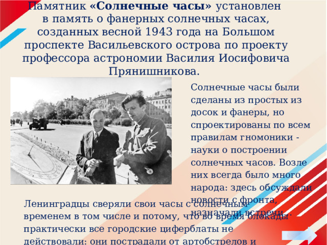 Памятник «Солнечные часы» установлен в память о фанерных солнечных часах, созданных весной 1943 года на Большом проспекте Васильевского острова по проекту профессора астрономии Василия Иосифовича Прянишникова.  Солнечные часы были сделаны из простых из досок и фанеры, но спроектированы по всем правилам гномоники - науки о построении солнечных часов. Возле них всегда было много народа: здесь обсуждали новости с фронта, назначали встречи... Ленинградцы сверяли свои часы с солнечным временем в том числе и потому, что во время блокады практически все городские циферблаты не действовали: они пострадали от артобстрелов и бомбежек. 