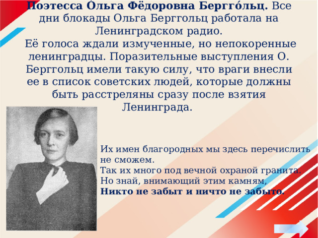 Поэтесса О́льга Фёдоровна Бергго́льц. Все дни блокады Ольга Берггольц работала на Ленинградском радио.  Её голоса ждали измученные, но непокоренные ленинградцы. Поразительные выступления О. Берггольц имели такую силу, что враги внесли ее в список советских людей, которые должны быть расстреляны сразу после взятия Ленинграда. Их имен благородных мы здесь перечислить не сможем.  Так их много под вечной охраной гранита.  Но знай, внимающий этим камням,  Никто не забыт и ничто не забыто. 