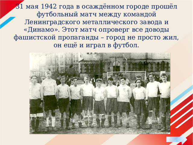  31 мая 1942 года в осаждённом городе прошёл футбольный матч между командой Ленинградского металлического завода и «Динамо». Этот матч опроверг все доводы фашистской пропаганды – город не просто жил, он ещё и играл в футбол.   