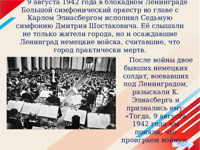  9 августа 1942 года в блокадном Ленинграде Большой симфонический оркестр во главе с Карлом Элиасбергом исполнил Седьмую симфонию Дмитрия Шостаковича. Её слышали не только жители города, но и осаждавшие Ленинград немецкие войска, считавшие, что город практически мертв.  После войны двое бывших немецких солдат, воевавших под Ленинградом, разыскали К. Элиасберга и признались ему: «Тогда, 9 августа 1942 года мы поняли, что проиграем войну». 