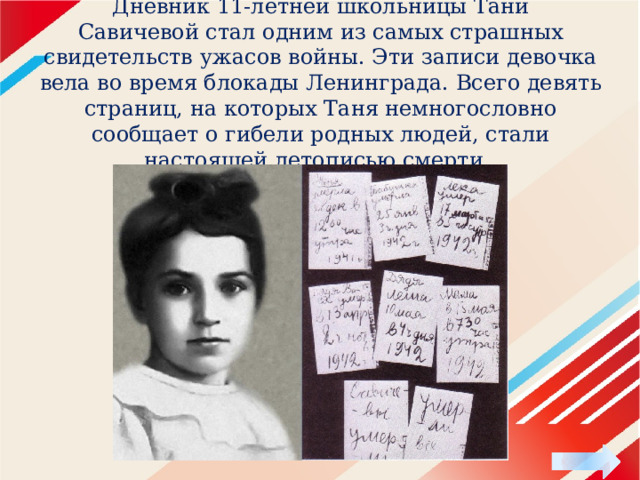 Дневник 11-летней школьницы Тани Савичевой стал одним из самых страшных свидетельств ужасов войны. Эти записи девочка вела во время блокады Ленинграда. Всего девять страниц, на которых Таня немногословно сообщает о гибели родных людей, стали настоящей летописью смерти. 