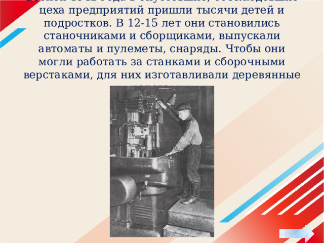 Весной 1942 года в опустевшие, обезлюдевшие цеха предприятий пришли тысячи детей и подростков. В 12-15 лет они становились станочниками и сборщиками, выпускали автоматы и пулеметы, снаряды. Чтобы они могли работать за станками и сборочными верстаками, для них изготавливали деревянные подставки. 