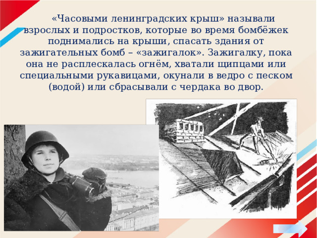  «Часовыми ленинградских крыш» называли взрослых и подростков, которые во время бомбёжек поднимались на крыши, спасать здания от зажигательных бомб – «зажигалок». Зажигалку, пока она не расплескалась огнём, хватали щипцами или специальными рукавицами, окунали в ведро с песком (водой) или сбрасывали с чердака во двор. 