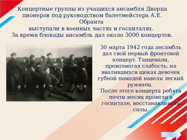 Концертные группы из учащихся ансамбля Дворца пионеров под руководством балетмейстера А.Е. Обранта  выступали в военных частях и госпиталях.  За время блокады ансамбль дал около 3000 концертов. 30 марта 1942 года ансамбль дал свой первый фронтовой концерт. Танцевали, превозмогая слабость; на ввалившихся щеках девочек губной помадой навели легкий румянец. После этого концерта ребята почти месяц провели в госпитале, восстанавливали силы.   