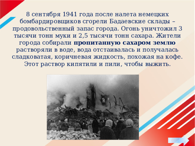 8 сентября 1941 года после налета немец­ких бомбардировщиков сгорели Ба­даевские склады – продовольственный запас города. Огонь уничтожил 3 тысячи тонн муки и 2,5 тысячи тонн сахара. Жители города собирали пропитанную сахаром землю растворяли в воде, вода отстаивалась и получалась сладковатая, коричневая жидкость, похожая на кофе. Этот раствор кипятили и пили, чтобы выжить. 
