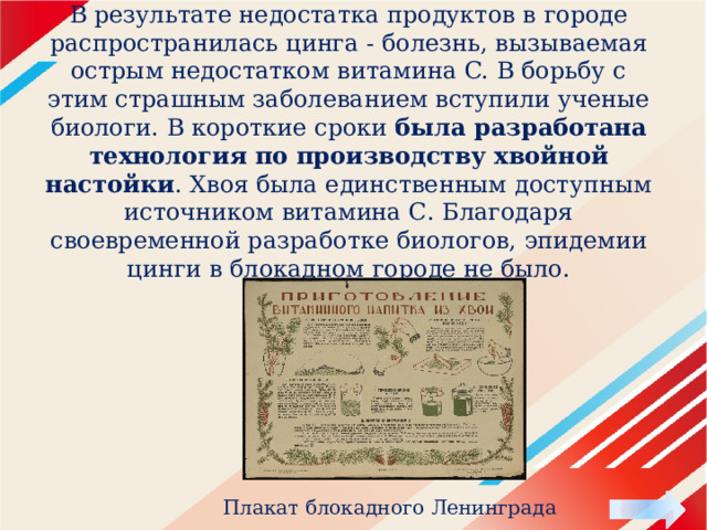 В результате недостатка продуктов в городе распространилась цинга - болезнь, вызываемая острым недостатком витамина C. В борьбу с этим страшным заболеванием вступили ученые биологи. В короткие сроки была разработана технология по производству хвойной настойки . Хвоя была единственным доступным источником витамина С. Благодаря своевременной разработке биологов, эпидемии цинги в блокадном городе не было. Плакат блокадного Ленинграда 
