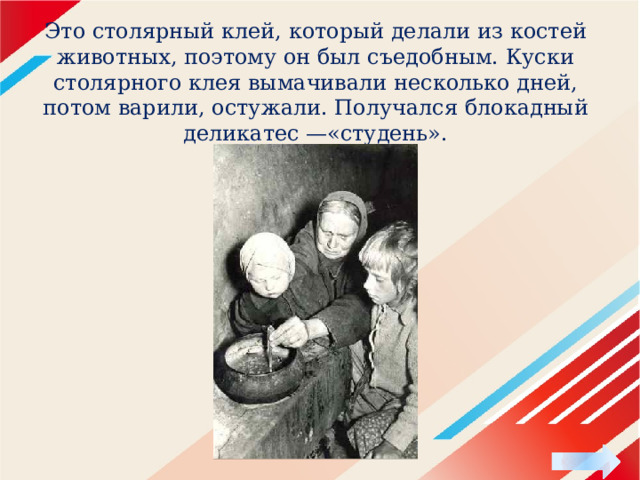 Это столярный клей, который делали из костей животных, поэтому он был съедобным. Куски столярного клея вымачивали несколько дней, потом варили, остужали. Получался блокадный деликатес —«студень». 