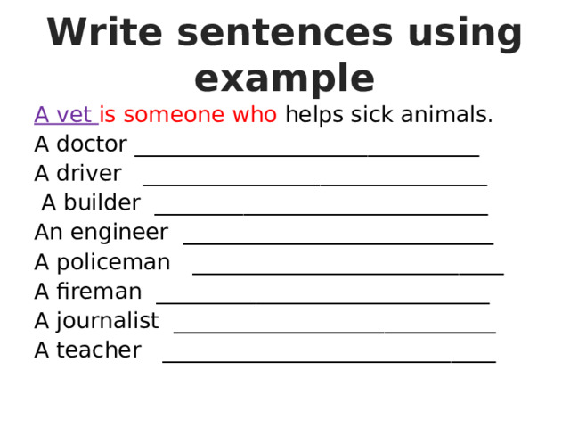 Write sentences using example A vet is someone who helps sick animals. A doctor _______________________________ A driver _______________________________  A builder ______________________________ An engineer ____________________________ A policeman ____________________________ A fireman ______________________________ A journalist _____________________________ A teacher ______________________________ 