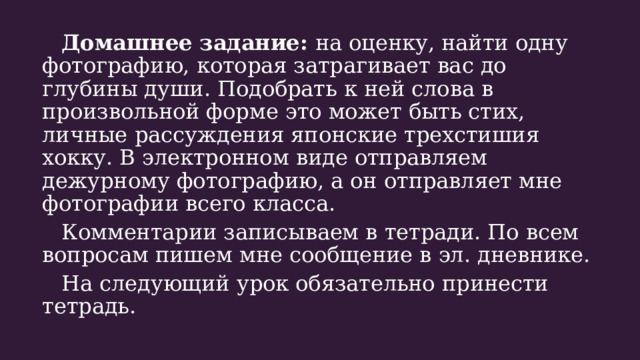  Домашнее задание: на оценку, найти одну фотографию, которая затрагивает вас до глубины души. Подобрать к ней слова в произвольной форме это может быть стих, личные рассуждения японские трехстишия хокку. В электронном виде отправляем дежурному фотографию, а он отправляет мне фотографии всего класса.  Комментарии записываем в тетради. По всем вопросам пишем мне сообщение в эл. дневнике.  На следующий урок обязательно принести тетрадь. 