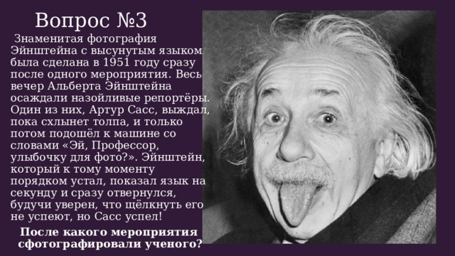 Вопрос №3    Знаменитая фотография Эйнштейна с высунутым языком была сделана в 1951 году сразу после одного мероприятия. Весь вечер Альберта Эйнштейна осаждали назойливые репортёры. Один из них, Артур Сасс, выждал, пока схлынет толпа, и только потом подошёл к машине со словами «Эй, Профессор, улыбочку для фото?». Эйнштейн, который к тому моменту порядком устал, показал язык на секунду и сразу отвернулся, будучи уверен, что щёлкнуть его не успеют, но Сасс успел! После какого мероприятия сфотографировали ученого? 