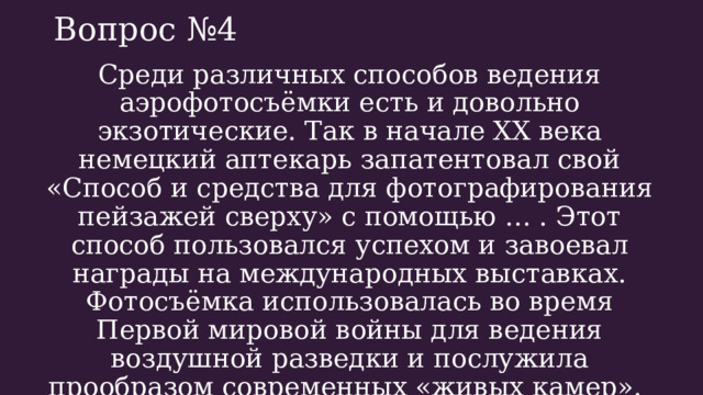 Вопрос №4 Среди различных способов ведения аэрофотосъёмки есть и довольно экзотические. Так в начале XX века немецкий аптекарь запатентовал свой «Способ и средства для фотографирования пейзажей сверху» с помощью … . Этот способ пользовался успехом и завоевал награды на международных выставках. Фотосъёмка использовалась во время Первой мировой войны для ведения воздушной разведки и послужила прообразом современных «живых камер». Что за способ? 