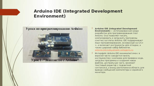 Arduino IDE (Integrated Development Environment)   Arduino IDE (Integrated Development Environment)  — интегрированная среда разработки для программирования плат Arduino. Она позволяет писать, компилировать и загружать программы (скетчи) на платы Arduino. IDE поддерживает язык программирования, основанный на C/C++, и включает инструменты для отладки, а также широкий набор библиотек.  arduino-kid.ru sky.pro wiki.voltagenix.ru Интерфейс Arduino IDE минималистичен: в верхней части находится панель инструментов с кнопками для проверки кода, загрузки программы и создания новых файлов, центральную часть занимает текстовый редактор с подсветкой синтаксиса, а внизу расположена область для вывода сообщений компилятора и серийного монитора.  
