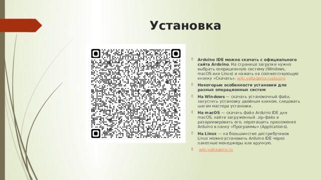 Установка Arduino IDE можно скачать с официального сайта Arduino . На странице загрузки нужно выбрать операционную систему (Windows, macOS или Linux) и нажать на соответствующую кнопку «Скачать».  wiki.voltagenix.ru sky.pro Некоторые особенности установки для разных операционных систем : На Windows  — скачать установочный файл, запустить установку двойным кликом, следовать шагам мастера установки. На macOS  — скачать файл Arduino IDE для macOS, найти загруженный .zip-файл и разархивировать его, перетащить приложение Arduino в папку «Программы» (Applications). На Linux  — на большинстве дистрибутивов Linux можно установить Arduino IDE через пакетные менеджеры или вручную.   wiki.voltagenix.ru 