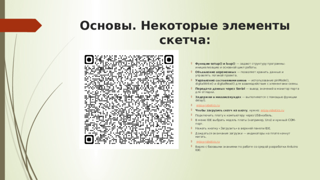 Основы. Некоторые элементы скетча: Функции setup() и loop()  — задают структуру программы: инициализацию и основной цикл работы. Объявление переменных  — позволяет хранить данные и управлять логикой проекта. Управление состояниями пинов  — использование pinMode(), digitalWrite() и digitalRead() для взаимодействия с элементами схемы. Передача данных через Serial  — вывод значений в монитор порта для отладки. Задержки в миллисекундах  — выполняются с помощью функции delay().   enjoy-robotics.ru Чтобы загрузить скетч на плату , нужно:  enjoy-robotics.ru Подключить плату к компьютеру через USB-кабель. В меню IDE выбрать модель платы (например, Uno) и нужный COM-порт. Нажать кнопку «Загрузить» в верхней панели IDE. Дождаться окончания загрузки — индикаторы на плате начнут мигать.   enjoy-robotics.ru Видео с базовыми знаниями по работе со средой разработки Arduino IDE: 
