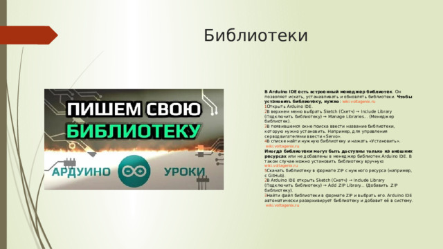 Библиотеки  В Arduino IDE есть встроенный менеджер библиотек . Он позволяет искать, устанавливать и обновлять библиотеки.  Чтобы установить библиотеку, нужно :  wiki.voltagenix.ru Открыть Arduino IDE. В верхнем меню выбрать Sketch (Скетч) → Include Library (Подключить библиотеку) → Manage Libraries... (Менеджер библиотек). В появившемся окне поиска ввести название библиотеки, которую нужно установить. Например, для управления серводвигателями ввести «Servo». В списке найти нужную библиотеку и нажать «Установить».   wiki.voltagenix.ru Иногда библиотеки могут быть доступны только на внешних ресурсах  или не добавлены в менеджер библиотек Arduino IDE. В таком случае можно установить библиотеку вручную:  wiki.voltagenix.ru Скачать библиотеку в формате ZIP с нужного ресурса (например, с GitHub). В Arduino IDE открыть Sketch (Скетч) → Include Library (Подключить библиотеку) → Add .ZIP Library... (Добавить .ZIP библиотеку). Найти файл библиотеки в формате ZIP и выбрать его. Arduino IDE автоматически разархивирует библиотеку и добавит её в систему.   wiki.voltagenix.ru 