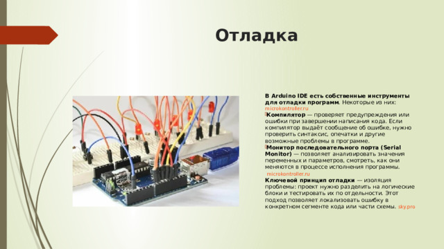 Отладка  В Arduino IDE есть собственные инструменты для отладки программ . Некоторые из них:  microkontroller.ru Компилятор  — проверяет предупреждения или ошибки при завершении написания кода. Если компилятор выдаёт сообщение об ошибке, нужно проверить синтаксис, опечатки и другие возможные проблемы в программе. Монитор последовательного порта (Serial Monitor)  — позволяет анализировать значения переменных и параметров, смотреть, как они меняются в процессе исполнения программы.   microkontroller.ru Ключевой принцип отладки  — изоляция проблемы: проект нужно разделить на логические блоки и тестировать их по отдельности. Этот подход позволяет локализовать ошибку в конкретном сегменте кода или части схемы.  sky.pro  