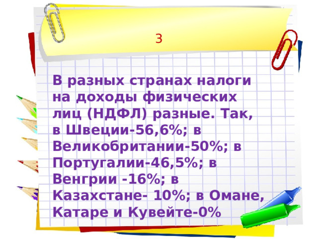 3  В разных странах налоги на доходы физических лиц (НДФЛ) разные. Так, в Швеции-56,6%; в Великобритании-50%; в Португалии-46,5%; в Венгрии -16%; в Казахстане- 10%; в Омане, Катаре и Кувейте-0% 