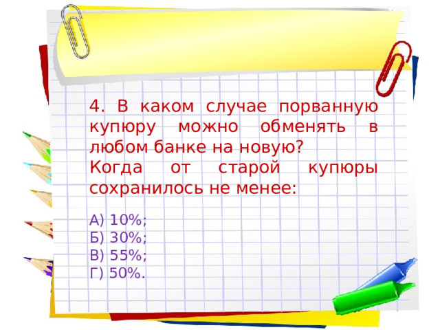 4. В каком случае порванную купюру можно обменять в любом банке на новую? Когда от старой купюры сохранилось не менее: А) 10%; Б) 30%; В) 55%; Г) 50%. 
